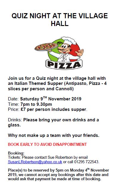 Poster. Text reads: Quiz Night at the Village Hall. Join us for a Quiz night at the village hall with an Italian themed supper (Antipasto, Pizza - 4 slices per person and Cannoli). Date: Saturday 9th November 2019. Time: 7pm to 9:30pm. Price: £7 per person (includes supper). Drinks: Please bring your own drinks and a glass. Why not make up a team with your friends? Book early to avoid disappointment. Booking: Please contact Sue Robertson by e-mail - susanlrobertson@yahoo.co.uk - or call 01295 722543. Places to be reserved by 5pm on Monday 4th November 2019. We cannot accept any bookings after this date and would ask that payment be made at time of booking.